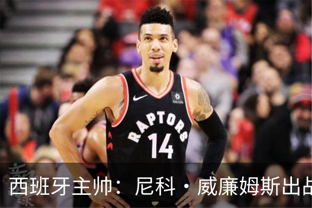 西班牙主帅：尼科·威廉姆斯出战存疑 皮诺或缺席剩余比赛