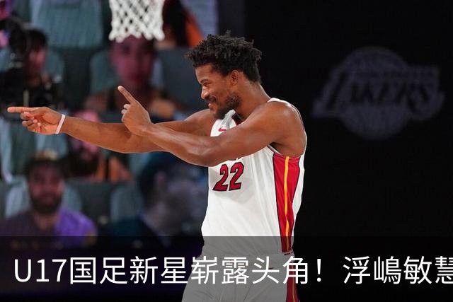 U17国足新星崭露头角！浮嶋敏慧眼识珠，首秀破门助力大胜！
